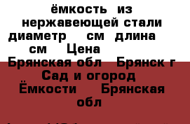 ёмкость  из нержавеющей стали диаметр 60 см. длина 190 см. › Цена ­ 25 000 - Брянская обл., Брянск г. Сад и огород » Ёмкости   . Брянская обл.